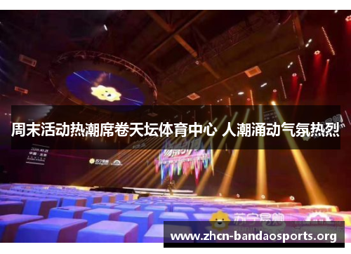 周末活动热潮席卷天坛体育中心 人潮涌动气氛热烈