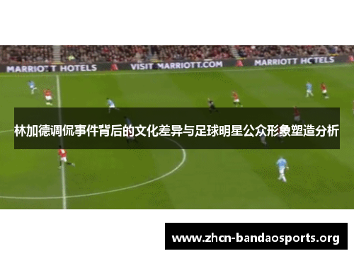 林加德调侃事件背后的文化差异与足球明星公众形象塑造分析 林加德调侃事件背后的文化差异与足球明星公众形象塑造分析